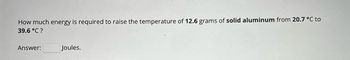 How much energy is required to raise the temperature of 12.6 grams of solid aluminum from 20.7 °C to
39.6 °C?
Answer:
Joules.