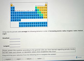 Smallest
1A
Largest
H2A
Li Be
Na Mg 3B 4B 5B 6B 7B
K Ca Sc Ti V Cr Mn Fe Co Ni
88
Rb Sr Y Zr Nb Mo Tc Ru Rh
Cs Ba La
Fr Ra Ac Rf Ha
8A
3A 4A 5A 6A 7A He
F Ne
BCN O
Si P S
Cl Ar
Br Kr
Ge As Se
Sn Sb Te I Xe
18 28 Al
argon
Cu Zn Ga
Pd Ag Cd In
Hf Ta W Re Os Ir Pt Au Hg Tl
Using only the periodic table arrange the following elements in order of increasing atomic radius: krypton, radon, helium,
argon.
Ce Pr Nd Pm Sm Eu Gd Tb Dy Ho Er Tm Yb Lu
Th Pa U Np Pu Am Cm Bk Cf Es Fm Md No Lr
helium
Pb Bi Po At Rn
Please answer this question according to the general rules you have learned regarding periodic trends.
DO NOT base your answer on tabulated values since exceptions may occur.
Drag and drop your selection from the following list to complete the answer:
krypton
radon
Previous