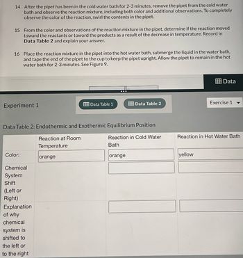14 After the pipet has been in the cold water bath for 2-3 minutes, remove the pipet from the cold water
bath and observe the reaction mixture, including both color and additional observations. To completely
observe the color of the reaction, swirl the contents in the pipet.
15 From the color and observations of the reaction mixture in the pipet, determine if the reaction moved
toward the reactants or toward the products as a result of the decrease in temperature. Record in
Data Table 2 and explain your answer.
16 Place the reaction mixture in the pipet into the hot water bath, submerge the liquid in the water bath,
and tape the end of the pipet to the cup to keep the pipet upright. Allow the pipet to remain in the hot
water bath for 2-3 minutes. See Figure 9.
Experiment 1
Color:
Data Table 2: Endothermic and Exothermic Equilibrium Position
Chemical
System
Shift
(Left or
Right)
Explanation
of why
chemical
system is
shifted to
the left or
to the right
Reaction at Room
Temperature
Data Table 1
orange
Data Table 2
Reaction in Cold Water
Bath
orange
Data
yellow
Exercise 1
Reaction in Hot Water Bath
