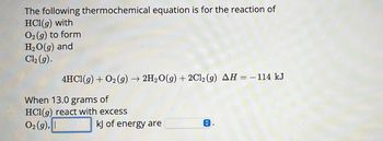 The following thermochemical equation is for the reaction of
HCl(g) with
O2(g) to form
H₂O(g) and
Cl₂ (g).
4HC1(g) + O₂(g) → 2H₂O(g) + 2Cl₂ (g) AH = − 114 kJ
When 13.0 grams of
HCl(g) react with excess
O2(g),
kJ of energy are
C