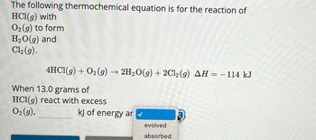 The following thermochemical equation is for the reaction of
HCl(g) with
O2(g) to form
H₂O(g) and
Cl₂(g).
4HCl(g) + O₂(g) → 2H₂O(g) + 2Cl₂ (9) AH = − 114 kJ
When 13.0 grams of
HCl(g) react with excess
O2(g),
kJ of energy ar✓
evolved
absorbed