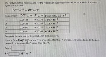 The following initial rate data are for the reaction of hypochlorite ion with iodide ion in 1 M aqueous
hydroxide solution:
OCI+I → OI+ CI
Experiment [OC]o, M [Ilo, M Initial Rate, M. s-¹
0.00135
0.00173
1.56 × 10-4
0.00135
0.00347
3.12 x 10-4
0.00271
0.00173
3.12 x 10-4
0.00271
0.00347 6.26 × 10-4
1
2
3
4
Complete the rate law for this reaction in the box below.
Use the form k[A] [B]", where '1' is understood for m or ŉ and concentrations taken to the zero
power do not appear. Don't enter 1 for m or n.
Rate =
k=
M-¹.s-¹