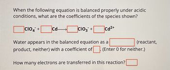 When the following equation is balanced properly under acidic
conditions, what are the coefficients of the species shown?
CIO4 +
Cd-
☐ CIO3 +
Cd2+
Water appears in the balanced equation as a
product, neither) with a coefficient of
(reactant,
(Enter 0 for neither.)
How many electrons are transferred in this reaction?