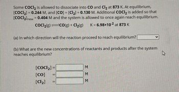 Some COCI₂ is allowed to dissociate into CO and Cl₂ at 873 K. At equilibrium,
[COCI₂] = 0.244 M, and [CO] = [Cl₂] = 0.130 M. Additional COCI₂ is added so that
[COCI₂]new = 0.404 M and the system is allowed to once again reach equilibrium.
CoCl₂(g)=CO(g) + Cl₂(g) K = 6.98×10-2 at 873 K
(a) In which direction will the reaction proceed to reach equilibrium?
(b) What are the new concentrations of reactants and products after the system
reaches equilibrium?
[CoCl₂] =
[CO]
[Cl₂]
=
333
V
4