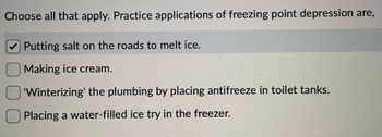 Choose all that apply. Practice applications of freezing point depression are,
Putting salt on the roads to melt ice.
Making ice cream.
'Winterizing' the plumbing by placing antifreeze in toilet tanks.
Placing a water-filled ice try in the freezer.