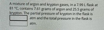 A mixture of argon and krypton gases, in a 7.99 L flask at
81 °C, contains 7.61 grams of argon and 25.5 grams of
krypton. The partial pressure of krypton in the flask is
atm and the total pressure in the flask is
atm.