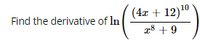 **Problem:**

Find the derivative of \(\ln\left(\frac{(4x + 12)^{10}}{x^8 + 9}\right)\).

**Solution:**

We need to find the derivative of the natural logarithm of the function:

\[ f(x) = \ln\left(\frac{(4x + 12)^{10}}{x^8 + 9}\right) \]

To make the differentiation easier, we can use the properties of logarithms to simplify the expression inside the logarithm:

\[ \ln\left(\frac{(4x + 12)^{10}}{x^8 + 9}\right) = \ln((4x + 12)^{10}) - \ln(x^8 + 9) \]

Using the property of logarithms \(\ln(a^b) = b \ln(a)\), we can further simplify:

\[ \ln((4x + 12)^{10}) - \ln(x^8 + 9) = 10 \ln(4x + 12) - \ln(x^8 + 9) \]

Now we can take the derivative of each term separately with respect to \(x\).

1. Derivative of \(10 \ln(4x + 12)\):

\[ \frac{d}{dx} \left[ 10 \ln(4x + 12) \right] = 10 \cdot \frac{1}{4x + 12} \cdot \frac{d}{dx}(4x + 12) = 10 \cdot \frac{1}{4x + 12} \cdot 4 = \frac{40}{4x + 12} \]

2. Derivative of \(\ln(x^8 + 9)\):

\[ \frac{d}{dx} \left[ \ln(x^8 + 9) \right] = \frac{1}{x^8 + 9} \cdot \frac{d}{dx}(x^8 + 9) = \frac{1}{x^8 + 9} \cdot 8x^7 = \frac{8x^7}{x^8 + 9} \]

Combining both results, we get the derivative of \(f(x)\):

\[ f'(x) = \frac{40}{