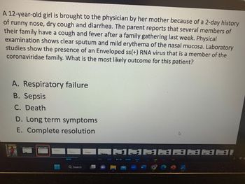 A 12-year-old girl is brought to the physician by her mother because of a 2-day history
of runny nose, dry cough and diarrhea. The parent reports that several members of
their family have a cough and fever after a family gathering last week. Physical
examination shows clear sputum and mild erythema of the nasal mucosa. Laboratory
studies show the presence of an Enveloped ss(+) RNA virus that is a member of the
coronaviridae family. What is the most likely outcome for this patient?
A. Respiratory failure
B. Sepsis
C. Death
D. Long term symptoms
E. Complete resolution
Q Search
=
43
DADADADA
W