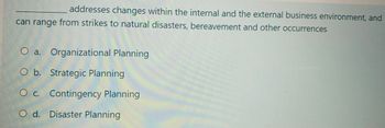 addresses changes within the internal and the external business environment, and
can range from strikes to natural disasters, bereavement and other occurrences
O a. Organizational Planning
O b. Strategic Planning
O c. Contingency Planning
O d. Disaster Planning