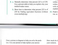 8. a. Mentally determine what percent 225 is of 250.
Use a percent table to help you explain why your
method makes sense.
within :
within
with ei
b. Show how to determine what percent 225 is of
explain
250 by finding equivalent fractions (without 15. Frank r
cross-multiplying).
run as
Draw a picture or diagram to help you solve the prob-
lem. Use your picture to help explain your answer.
How much do tl
your solution.
