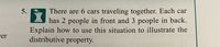 There are 6 cars traveling together. Each car
has 2 people in front and 3 people in back.
Explain how to use this situation to illustrate the
distributive property.
5.
Fer
