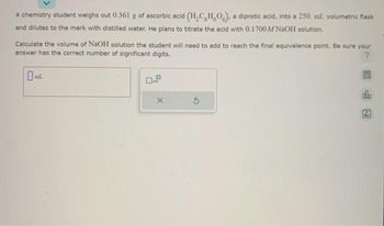 A chemistry student weighs out 0.361 g of ascorbic acid (H₂C,H,O), a diprotic acid, into a 250. ml. volumetric flask
and dilutes to the mark with distilled water. He plans to titrate the acid with 0.1700 M NaOH solution.
Calculate the volume of NaOH solution the student will need to add to reach the final equivalence point. Be sure your
answer has the correct number of significant digits.
?
X
do