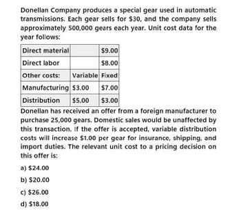 Donellan Company produces a special gear used in automatic
transmissions. Each gear sells for $30, and the company sells
approximately 500,000 gears each year. Unit cost data for the
year follows:
Direct material
Direct labor
$9.00
$8.00
Other costs: Variable Fixed
Manufacturing $3.00
$7.00
Distribution $5.00
$3.00
Donellan has received an offer from a foreign manufacturer to
purchase 25,000 gears. Domestic sales would be unaffected by
this transaction. If the offer is accepted, variable distribution
costs will increase $1.00 per gear for insurance, shipping, and
import duties. The relevant unit cost to a pricing decision on
this offer is:
a) $24.00
b) $20.00
c) $26.00
d) $18.00