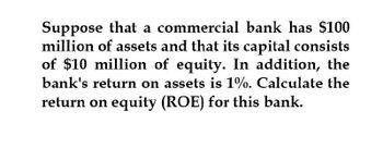 Suppose that a commercial bank has $100
million of assets and that its capital consists
of $10 million of equity. In addition, the
bank's return on assets is 1%. Calculate the
return on equity (ROE) for this bank.