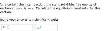 For a certain chemical reaction, the standard Gibbs free energy of
eaction at 10.0 °C is 106. kJ. Calculate the equilibrium constant & for this
reaction.
Round your answer to 2 significant digits.
K= 0
x10