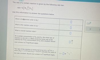 The rate of a certain reaction is given by the following rate law:
= K[N₂]³[03]
Use this information to answer the questions below.
rate = k
What is the eaction order in N₂?
What is the reaction order in 03?
What is overall reaction order?
At a certain concentration of N₂ and O3, the initial rate of
reaction is 45.0 M/s. What would the initial rate of the
reaction be if the concentration of N₂ were doubled? Round
your answer to 3 significant digits.
The rate of the reaction is measured to be 8.0 x 103 M/s
when [N₂] = 1.5 M and [03] = 0.42 M. Calculate the value of
the rate constant. Round your answer to 2 significant digits.
k=
-3
0
0
0
WO
-1
'S
S
0