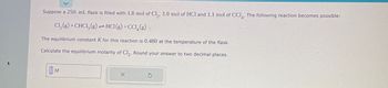 ▸
Suppose a 250. mL flask is filled with 1.8 mol of Cl₂, 1.0 mol of HCl and 1.1 mol of CCI. The following reaction becomes possible:
Cl₂(g) + CHCL₂(g) → HCl(g) +CCI (g)
The equilibrium constant K for this reaction is 0.480 at the temperature of the flask.
Calculate the equilibrium molarity of Cl₂. Round your answer to two decimal places.
M
X