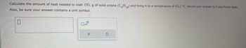 Calculate the amount of heat needed to melt 195. g of solid octane (C8H₁8) and bring it to a temperature of 63.2 °C. Round your answer to 3 significant digits.
Also, be sure your answer contains a unit symbol.
0
X
S