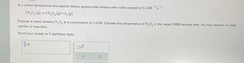 At a certain temperature this reaction follows second-order kinetics with a rate constant of 3.23 M¹s¹:
2N₂O5 (g) → 2N₂O(g) + O₂(g)
Suppose a vessel contains N₂O5 at a concentration of 1.16M. Calculate the concentration of N₂O5 in the vessel 0.800 seconds later. You may assume no other
reaction is important.
Round your answer to 2 significant digits.
M
X
S