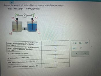 Suppose the galvanic cell sketched below is powered by the following reaction:
Ni(s) + PdSO4(aq)
1 NiSO4(aq) + Pd(s)
E1
S1
Write a balanced equation for the half-reaction
that happens at the cathode of this cell.
E2
Of what substance is E1 made?
Write a balanced equation for the half-reaction
that happens at the anode of this cell.
Of what substance is E2 made?
What are the chemical species in solution S1?
S2
What are the chemical species in solution S2?
0
0,0....
X
2
P?