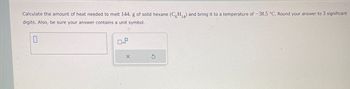 Calculate the amount of heat needed to melt 144. g of solid hexane (CH₁) and bring it to a temperature of -38.5 °C. Round your answer to 3 significant
digits. Also, be sure your answer contains a unit symbol.
X