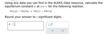 Using any data you can find in the ALEKS Data resource, calculate the
equilibrium constant k at 25.0 °C for the following reaction.
TiC14(g) + 2 H₂O(g) TiO₂ (s) + 4 HC1 (g)
Round your answer to 2 significant digits.
K = 0
0
X