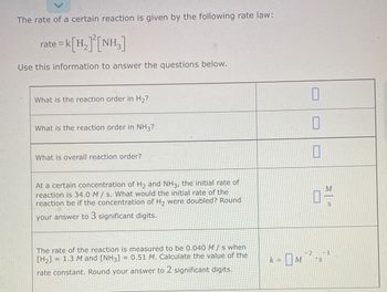 The rate of a certain reaction is given by the following rate law:
rate = k[H₂]²[NH₂]
Use this information to answer the questions below.
What is the reaction order in H₂?
What is the reaction order in NH3?
What is overall reaction order?
At a certain concentration of H₂ and NH3, the initial rate of
reaction is 34.0 M/s. What would the initial rate of the
reaction be if the concentration of H₂ were doubled? Round
your answer to 3 significant digits.
The rate of the reaction is measured to be 0.040 M/s when
[H₂] = 1.3 M and [NH3] = 0.51 M. Calculate the value of the
rate constant. Round your answer to 2 significant digits.
0
10
0
k=M
M.
S
- 0M 72-571