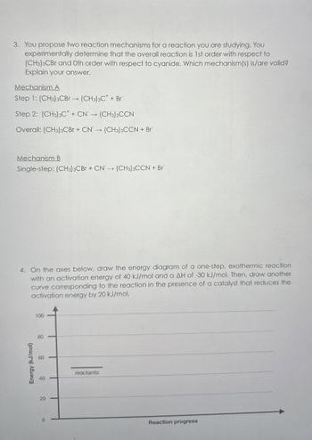 3. You propose two reaction mechanisms for a reaction you are studying. You
experimentally determine that the overall reaction is 1st order with respect to
(CH3)3CBr and Oth order with respect to cyanide. Which mechanism(s) is/are valid?
Explain your answer.
Mechanism A
Step 1: (CH3)3CBr (CH3)3C + Br
->
Step 2: (CH3)3C + CN→ (CH3)3CCN
Overall: (CH3)3CBr + CN→ (CH3)3CCN + Br
Mechanism B
Single-step: (CH) CBr + CN (CH) CCN + Br
4. On the axes below, draw the energy diagram of a one-step, exothermic reaction
with an activation energy of 40 kJ/mol and a AH of -30 kJ/mol. Then, draw another
curve corresponding to the reaction in the presence of a catalyst that reduces the
activation energy by 20 kJ/mol.
100
80
80
00
10
Energy (kJ/mol)
20
20
reactants
Reaction progress