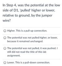 In Step 4, was the potential at the low
side of D1, 'pulled' higher or lower,
relative to ground, by the jumper
wire?
Higher. This is a pull-up connection.
The potential was not pulled higher, or lower,
because it remained unchanged.
The potential was not pulled, it was pushed.I
still did not read the title of this lab
assignment.
Lower. This is a pull-down connection.
