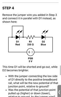 STEP 4
Remove the jumper wire you added in Step 3
and connect it in parallel with D1 instead, as
shown here:
D1
R1
D2
Red
330 Q
Blue
PSB
5 V
This time D1 will be shorted and go out, while
D2 becomes brighter.
With the jumper connecting the low side
of D1 directly to the positive breadboard
rail, what will be the new potential of that
junction point, relative to ground?
• Was the potential of that junction point
pulled up (higher) or down (lower),
relative to ground by the jumper wire?
