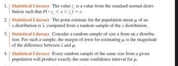 1.
Statistical Literacy The value z is a value from the standard normal distri-
bution such that P(-z < x < z) = c.
2. Statistical Literacy The point estimate for the population mean μ of an
x distribution is x, computed from a random sample of the x distribution.
3. Statistical Literacy Consider a random sample of size n from an x distribu-
tion. For such a sample, the margin of error for estimating μ is the magnitude
of the difference between x and μ.
4. Statistical Literacy Every random sample of the same size from a given
population will produce exactly the same confidence interval for u.