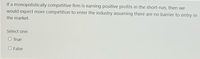 If a monopolistically competitive firm is earning positive profits in the short-run, then we
would expect more competition to enter the industry assuming there are no barrier to entry in
the market.
Select one:
O True
O False
