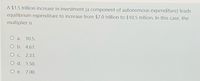 A $1.5 trillion increase in investment (a component of autonomous expenditure) leads
equilibrium expenditure to increase from $7.0 trillion to $10.5 trillion. In this case, the
multiplier is
O a.
10.5.
O b. 4.67.
O C.
2.33.
O d. 1.50.
O e. 7.00.
