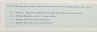 If economists say that monetary policies cannot affect GDP in the long run, what do they mean?
O a. Monetary policy will change potential output and inflation by equal amounts
O b. Only fiscal policies can affect potential output
O C. Workers and firms have money illusion
O d. Workers and firms have no money illusion
