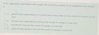 In the aggregate expenditure (AE) model, the economy is driven to its equilibrium by changes
in
a. government expenditures on goods and services that are the result of changes in real
GDP.
O b. autonomous expenditures that are the result of changes in real GDP.
investment that are the result of changes in real GDP.
O C.
O d. induced expenditures that are the result of changes in real GDP.
