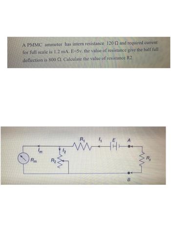 A PMMC ammeter has intern resistance 120 2 and required current
for full scale is 1.2 mA. E-5v. the value of resistance give the half full
deflection is 800 2. Calculate the value of resistance R2
Rm
Im
R2
R₁
ww
E
A
ए.
B
Rx