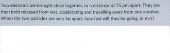 Two electrons are brought close together, to a distance of 75 pm apart. They are
then both released from rest, accelerating and travelling away from one another.
When the two particles are very far apart, how fast will they be going, in m/s?