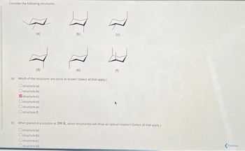 Consider the following structures.
(a)
(d)
(b)
(e)
(a) Which of the structures are chiral as drawn? (Select all that apply.)
structure (a)
structure (b)
structure (c)
structure (d)
structure (e)
structure (
structure (c)
structure (d)
O
(1)
(b) When placed in a solution at 298 K, which structure(s) will show an optical rotation? (Select all that apply.)
structure (a)
structure (b)
Previous