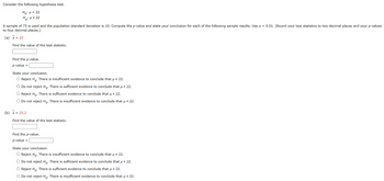 Consider the following hypothesis test.
Ho: μ = 22
H₂:μ # 22
A sample of 75 is used and the population standard deviation is 10. Compute the p-value and state your conclusion for each of the following sample results. Use α = 0.01. (Round your test statistics to two decimal places and your p-values
to four decimal places.)
(a) x = 23
Find the value of the test statistic.
Find the p-value.
p-value =
State your conclusion.
O Reject Ho. There is insufficient evidence to conclude that μ # 22.
O Do not reject Ho. There is sufficient evidence to conclude that μ ‡ 22.
O Reject Ho. There is sufficient evidence to conclude that μ # 22.
O Do not reject Ho. There is insufficient evidence to conclude that μ # 22.
(b) x = 25.2
Find the value of the test statistic.
Find the p-value.
p-value =
State your conclusion.
O Reject Ho. There is insufficient evidence to conclude that μ # 22.
O Do not reject Ho. There is sufficient evidence to conclude that μ ‡ 22.
O Reject Ho. There is sufficient evidence to conclude that μ # 22.
O Do not reject Ho. There is insufficient evidence to conclude that μ ‡ 22.