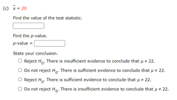 (c) x = 20
Find the value of the test statistic.
Find the p-value.
p-value =
State your conclusion.
Reject Ho. There is insufficient evidence to conclude that μ # 22.
O Do not reject Ho. There is sufficient evidence to conclude that μ # 22.
Reject Ho. There is sufficient evidence to conclude that μ # 22.
Do not reject Ho. There is insufficient evidence to conclude that μ # 22.