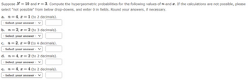 Suppose N = 10 and r = 3. Compute the hypergeometric probabilities for the following values of n and x. If the calculations are not possible, please
select "not possible" from below drop-downs, and enter 0 in fields. Round your answers, if necessary.
a. n = 4, x = 1 (to 2 decimals).
Select your answer -
b. n = 2, x= 2 (to 3 decimals).
Select your answer -
n = 2, x = 0 (to 4 decimals).
Select your answer - ✓
d. n = 4, x = 2 (to 2 decimals).
Select your answer
n = 4, x= 4 (to 2 decimals).
Select your answer -
C.
e.