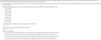 One particular professional association of investors conducts a weekly survey of its members to measure the percent who are bullish, bearish, and neutral on the stock market for the next six months. The survey results showed 37.7%
bullish, 23.4% neutral, and 38.9% bearish. Assume these results are based on a sample of 300 members.
(a) Over the long term, the proportion of bullish members is 0.39. Conduct a hypothesis test at the 5% level of significance to see if the current sample results show that bullish sentiment differs from its long term average of 0.39. What
are your findings?
Formulate the hypotheses that can be used to determine whether the bullish sentiment differs from its long term average of 0.39.
Ho: P≥ 0.39
O
H₂: P < 0.39
Ho: P ≤ 0.39
Ha: p > 0.39
Ho: P < 0.39
H₂: P≥ 0.39
Ho: p > 0.39
Ha: p ≤ 0.39
Ho: P = 0.39
H₂: P = 0.39
Find the value of the test statistic. (Round your answer to two decimal places.)
Find the p-value. (Round your answer to four decimal places.)
p-value =
What is your conclusion?
O Do not reject Ho. There is insufficient evidence to conclude that the bullish sentiment differs from its long term average of 0.39.
O Reject Ho. There is sufficient evidence to conclude that the bullish sentiment differs from its long term average of 0.39.
Do not reject Ho. There is sufficient evidence to conclude that the bullish sentiment differs from its long term average of 0.39.
O Reject Ho. There is insufficient evidence to conclude that the bullish sentiment differs from its long term average of 0.39.