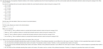 (b) Over the long term, the proportion of bearish members is 0.30. Conduct a hypothesis test at the 1% level of significance to see if the current sample results show that bearish sentiment is above its long term average of 0.30. What
are your findings?
Formulate the hypotheses that can be used to determine whether the current bearish sentiment is above its long term average of 0.30.
Ho: P < 0.30
H₂: P≥ 0.30
O
Ho: P ≤ 0.30
H₂: p > 0.30
Ho: P≥ 0.30
H₂: P < 0.30
Ho: p > 0.30
Ha: p ≤ 0.30
Ho: P = 0.30
H₂: P = 0.30
Find the value of the test statistic. (Round your answer two decimal places.)
Find the p-value. (Round your answer to four decimal places.)
p-value =
What is your conclusion?
O Do not reject Ho. There is sufficient evidence to conclude that the bearish sentiment is above its long term average of 0.30.
O Reject Ho. There is insufficient evidence to conclude that the bearish sentiment is above its long term average of 0.30.
O Reject Ho. There is sufficient evidence to conclude that the bearish sentiment is above its long term average of 0.30.
O Do not reject Ho. There is insufficient evidence to conclude that the bearish sentiment is above its long term average of 0.30.
(c) Would you feel comfortable extending these results to all investors? Why or why not?
O Yes. One should feel comfortable extending these results to all investors. Members of this professional association may be different from other types of investors. Therefore, it is fine to generalize these results to all investors.
O Yes. One should feel comfortable extending these results to all investors. The association contains investors. Therefore, it is fine to generalize these results to all investors.
O No. One should not feel comfortable extending these results to all investors. Members of this professional association may be different from other types of investors. Therefore, it would be dangerous to generalize these results to
all investors.
O No. One should not feel comfortable extending these results to all investors. All investors must be a member of this professional association. Therefore, it is dangerous to generalize these results to all investors.