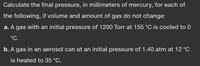 **Problem Statement:**

Calculate the final pressure, in millimeters of mercury, for each of the following, if volume and amount of gas do not change:

**a.** A gas with an initial pressure of 1200 Torr at 155 °C is cooled to 0 °C.

**b.** A gas in an aerosol can at an initial pressure of 1.40 atm at 12 °C is heated to 35 °C.

**Instructions:**

- Use the ideal gas law where necessary.
- Consider using the equation \( P_1/T_1 = P_2/T_2 \), derived from the combined gas law, given constant volume and moles.
- Convert all temperatures from Celsius to Kelvin by adding 273.15.
- Convert all pressure measurements to the same unit when required.