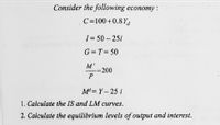 Consider the following economy :
C=100+0.8 Yd
I= 50 – 25i
G= T= 50
=200
P
%3D
Md= Y – 25 i
1. Calculate the IS and LM curves.
2. Calculate the equilibrium levels of output and interest.
