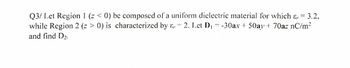 Q3/ Let Region 1 (z < 0) be composed of a uniform dielectric material for which & 3.2,
while Region 2 (z > 0) is characterized by & 2. Let D₁ = -30ax + 50ay + 70az nC/m²
and find D₂.
=