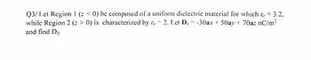 Q3/ Let Region 1 (z < 0) be composed of a uniform dielectric material for which & = 3.2,
while Region 2 (z > 0) is characterized by &, 2. Let D₁ = -30ax + 50ay + 70az nC/m²
and find D₂.