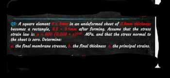 Q3: A square element 8x8mm in an undeformed sheet of 0.8mm thickness
becomes a rectangle, 6.5 x 9.4mm after forming. Assume that the stress
strain law is: 600 (0.008+)0.22 MPa. and that the stress normal to
the sheet is zero. Determine:
a. the final membrane stresses, b. the final thickness c. the principal strains.