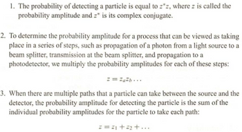 **Probability Amplitude Concepts in Quantum Mechanics**

1. **Detection Probability:**
   The likelihood of detecting a particle is expressed as \( z^*z \), where \( z \) represents the probability amplitude, and \( z^* \) is its complex conjugate.

2. **Sequential Processes:**
   To find the probability amplitude for a process occurring in multiple steps—such as the movement of a photon from a light source to a beam splitter, then through the beam splitter, and finally to a photodetector—we calculate it by multiplying the probability amplitudes of each step:
   \[
   z = z_a z_b \ldots
   \]

3. **Multiple Pathways:**
   When a particle has various potential paths between the source and the detector, the probability amplitude for detecting the particle is derived from the sum of the individual probability amplitudes for each possible path:
   \[
   z = z_1 + z_2 + \ldots
   \] 

These principles are foundational in understanding how quantum particles behave and how probabilities are calculated in different scenarios.