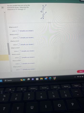 F4
K
The two parallel lines are cut by the
transversal shown. Determine the
measures of 41 through 47.
What is m41?
m41= (Simplify your answer.)
What is m42?
m42=(Simplify your answer.)
What is m43?
0
Search
m43=
о
(Simplify your answer.)
What is m44?
m44 = (Simplify your answer.)
What is m45?
°
m45= (Simplify your answer.)
What is m46?
m46= (Simplify your answer.)
What is m47?
m47= (Simplify your answer.)
F5
5
%
6
T
Y
1
3
38
15
4
PrtScn
Home
F6
F7
F8
End
F9
PgUp
F10
&
(
7
8
9
כ
0
P
PgDn
Next
F11